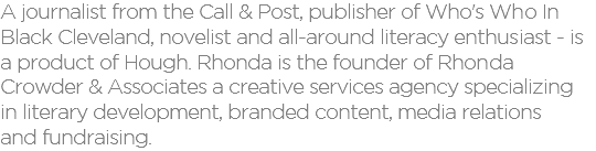 A journalist from the Call & Post, publisher of Who's Who In  Black Cleveland, novelist and all-around literacy enthusiast - is a product of Hough. Rhonda is the founder of Rhonda Crowder & Associates a creative services agency specializing  in literary development, branded content, media relations  and fundraising.