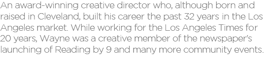 An award-winning creative director who, although born and raised in Cleveland, built his career the past 32 years in the Los Angeles market. While working for the Los Angeles Times for 20 years, Wayne was a creative member of the newspaper's launching of Reading by 9 and many more community events.